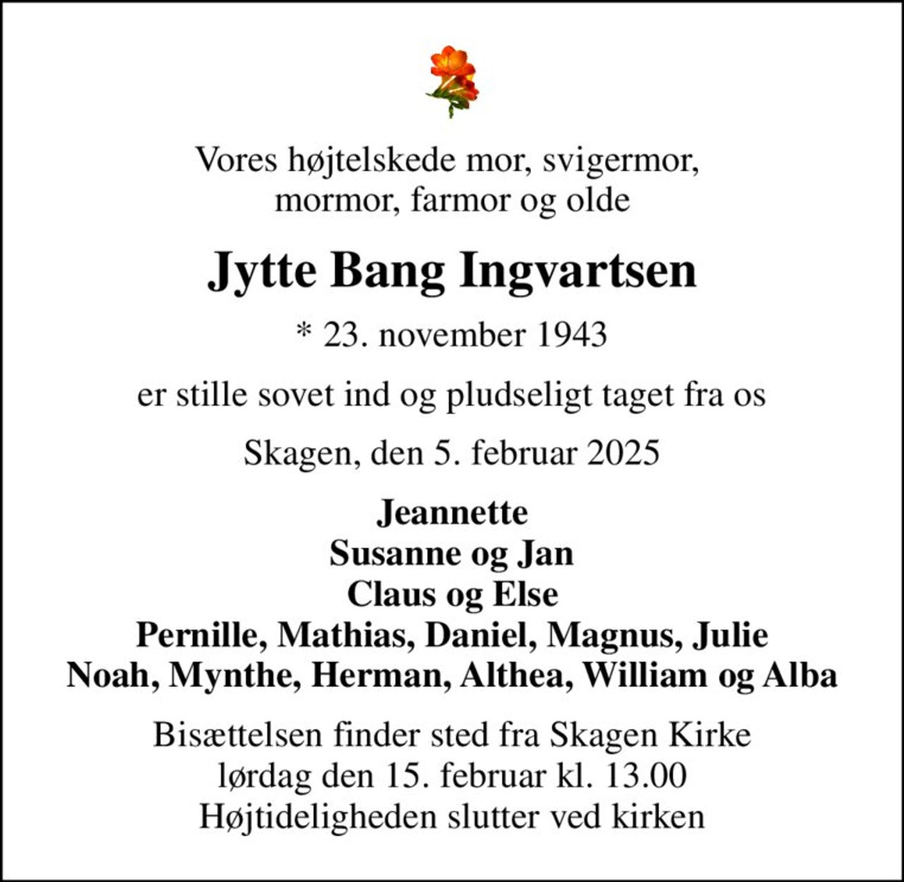 Vores højtelskede mor, svigermor,  mormor, farmor og olde
Jytte Bang Ingvartsen
* 23. november 1943
er stille sovet ind og pludseligt taget fra os
Skagen, den 5. februar 2025
Jeannette Susanne og Jan Claus og Else Pernille, Mathias, Daniel, Magnus, Julie Noah, Mynthe, Herman, Althea, William og Alba
Bisættelsen finder sted fra Skagen Kirke  lørdag den 15. februar kl. 13.00  Højtideligheden slutter ved kirken