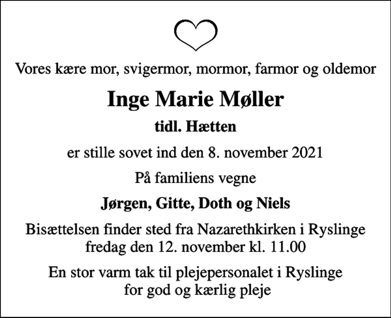 <p>Vores kære mor, svigermor, mormor, farmor og oldemor<br />Inge Marie Møller<br />tidl. Hætten<br />er stille sovet ind den 8. november 2021<br />På familiens vegne<br />Jørgen, Gitte, Doth og Niels<br />Bisættelsen finder sted fra Nazarethkirken i Ryslinge fredag den 12. november kl. 11.00<br />En stor varm tak til plejepersonalet i Ryslinge for god og kærlig pleje</p>