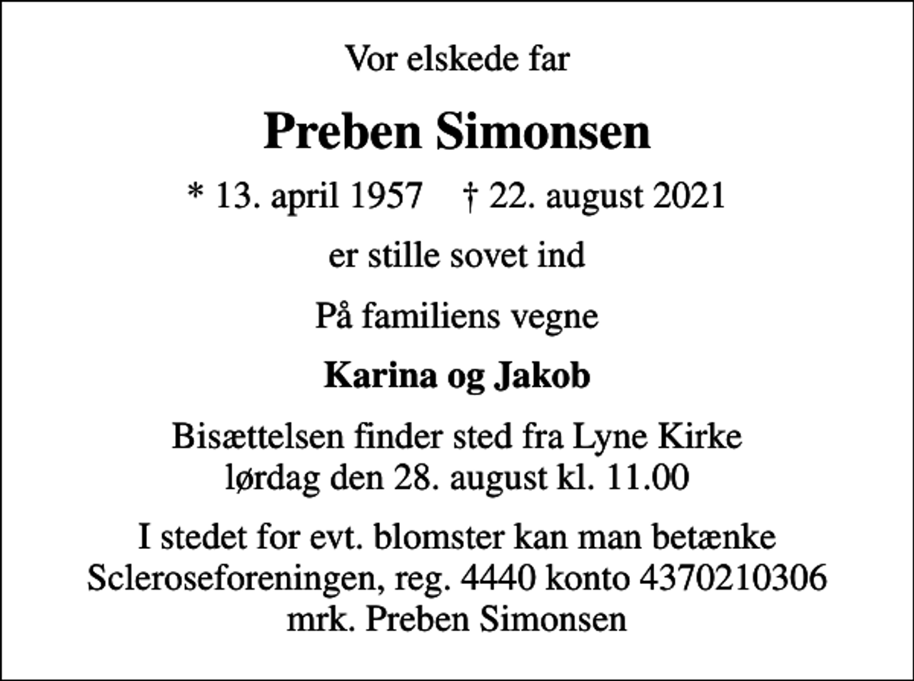 <p>Vor elskede far<br />Preben Simonsen<br />* 13. april 1957 ✝ 22. august 2021<br />er stille sovet ind<br />På familiens vegne<br />Karina og Jakob<br />Bisættelsen finder sted fra Lyne Kirke lørdag den 28. august kl. 11.00<br />I stedet for evt. blomster kan man betænke<br />Scleroseforeningen reg.4440konto4370210306mrk. Preben<br />Simonsen</p>