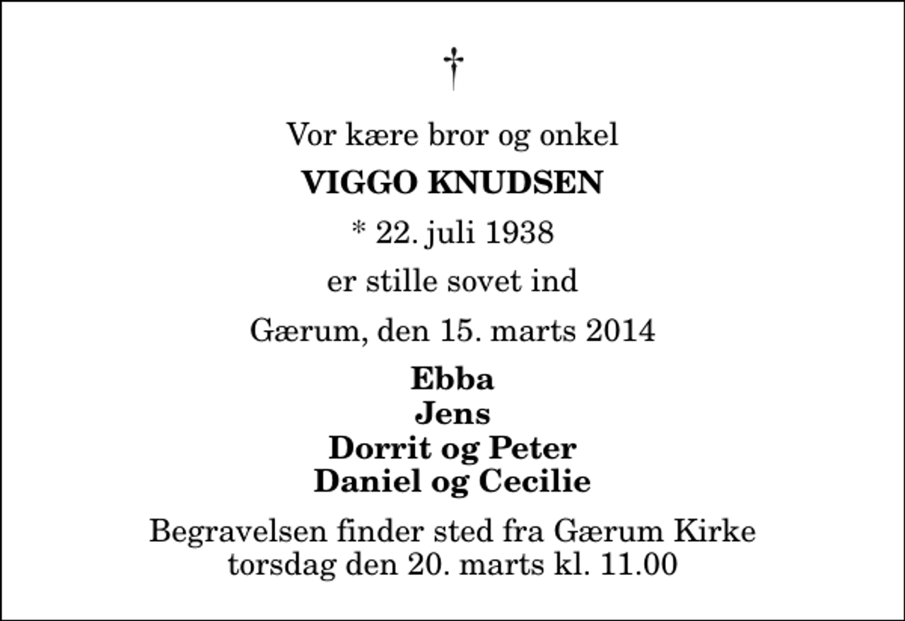 <p>Vor kære bror og onkel<br />Viggo Knudsen<br />* 22. juli 1938<br />er stille sovet ind<br />Gærum, den 15. marts 2014<br />Ebba Jens Dorrit og Peter Daniel og Cecilie<br />Begravelsen finder sted fra Gærum Kirke torsdag den 20. marts kl. 11.00</p>