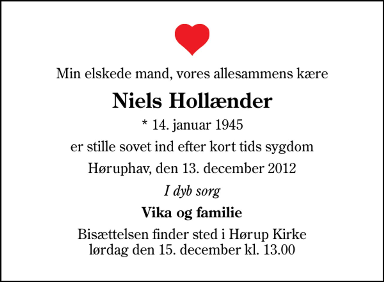 <p>Min elskede mand, vores allesammens kære<br />Niels Hollænder<br />* 14. januar 1945<br />er stille sovet ind efter kort tids sygdom<br />Høruphav, den 13. december 2012<br />I dyb sorg<br />Vika og familie<br />Bisættelsen finder sted i Hørup Kirke lørdag den 15. december kl. 13.00</p>