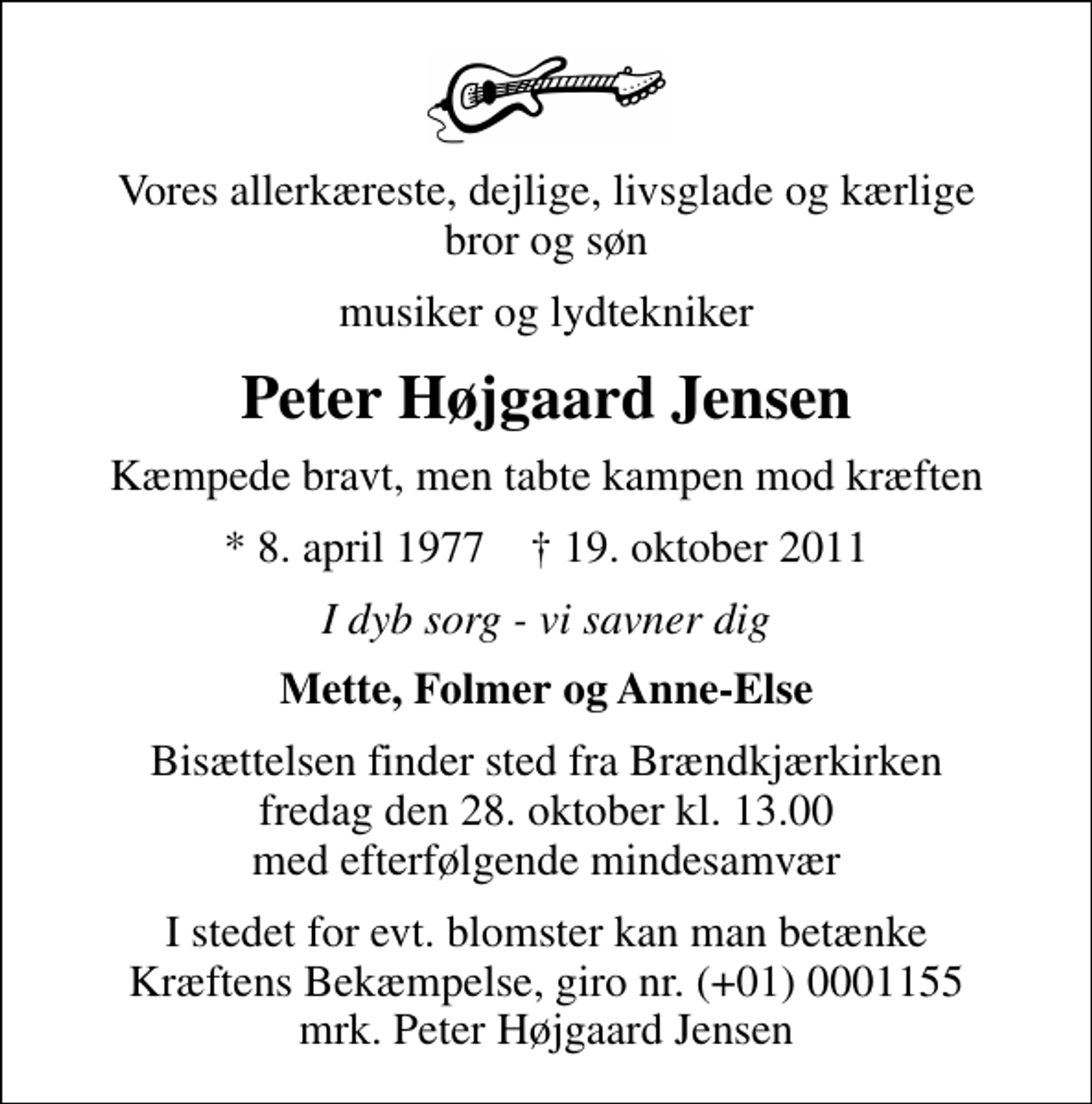<p>Vores allerkæreste, dejlige, livsglade og kærlige bror og søn<br />musiker og lydtekniker<br />Peter Højgaard Jensen<br />Kæmpede bravt, men tabte kampen mod kræften<br />* 8. april 1977 ✝ 19. oktober 2011<br />I dyb sorg - vi savner dig<br />Mette, Folmer og Anne-Else<br />Bisættelsen finder sted fra Brændkjærkirken fredag den 28. oktober kl. 13.00 med efterfølgende mindesamvær<br />I stedet for evt. blomster kan man betænke<br />Kræftens Bekæmpelse reg.4183konto0001155mrk. Peter<br />Højgaard Jensen</p>