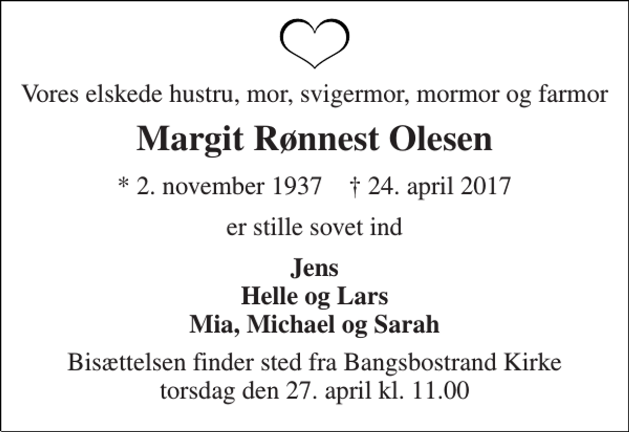 <p>Vores elskede hustru, mor, svigermor, mormor og farmor<br />Margit Rønnest Olesen<br />* 2. november 1937 † 24. april 2017<br />er stille sovet ind<br />Jens Helle og Lars Mia, Michael og Sarah<br />Bisættelsen finder sted fra Bangsbostrand Kirke torsdag den 27. april kl. 11.00</p>