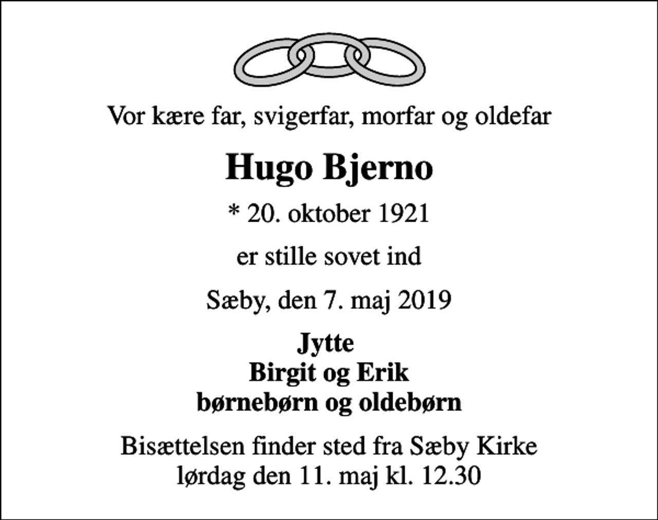 <p>Vor kære far, svigerfar, morfar og oldefar<br />Hugo Bjerno<br />* 20. oktober 1921<br />er stille sovet ind<br />Sæby, den 7. maj 2019<br />Jytte Birgit og Erik børnebørn og oldebørn<br />Bisættelsen finder sted fra Sæby Kirke lørdag den 11. maj kl. 12.30</p>