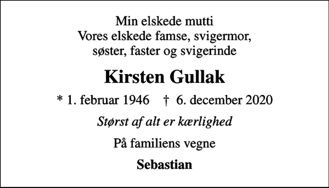 <p>Min elskede mutti Vores elskede famse, svigermor, søster, faster og svigerinde<br />Kirsten Gullak<br />* 1. februar 1946 ✝ 6. december 2020<br />Størst af alt er kærlighed<br />På familiens vegne<br />Sebastian</p>