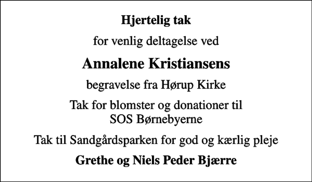 <p>Hjertelig tak<br />for venlig deltagelse ved<br />Annalene Kristiansens<br />begravelse fra Hørup Kirke<br />Tak for blomster og donationer til SOS Børnebyerne<br />Tak til Sandgårdsparken for god og kærlig pleje<br />Grethe og Niels Peder Bjærre</p>