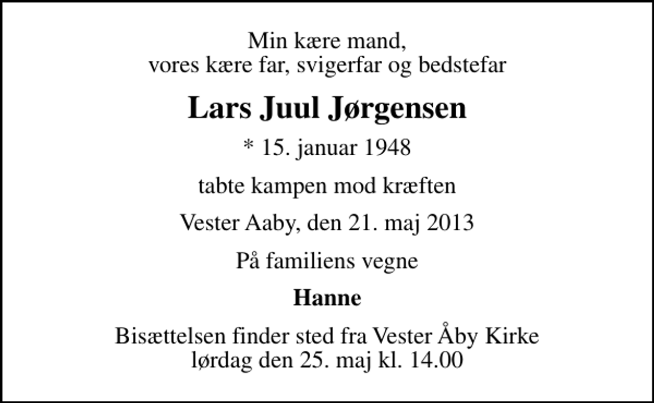 <p>Min kære mand, vores kære far, svigerfar og bedstefar<br />Lars Juul Jørgensen<br />* 15. januar 1948<br />tabte kampen mod kræften<br />Vester Aaby, den 21. maj 2013<br />På familiens vegne<br />Hanne<br />Bisættelsen finder sted fra Vester Åby Kirke lørdag den 25. maj kl. 14.00</p>