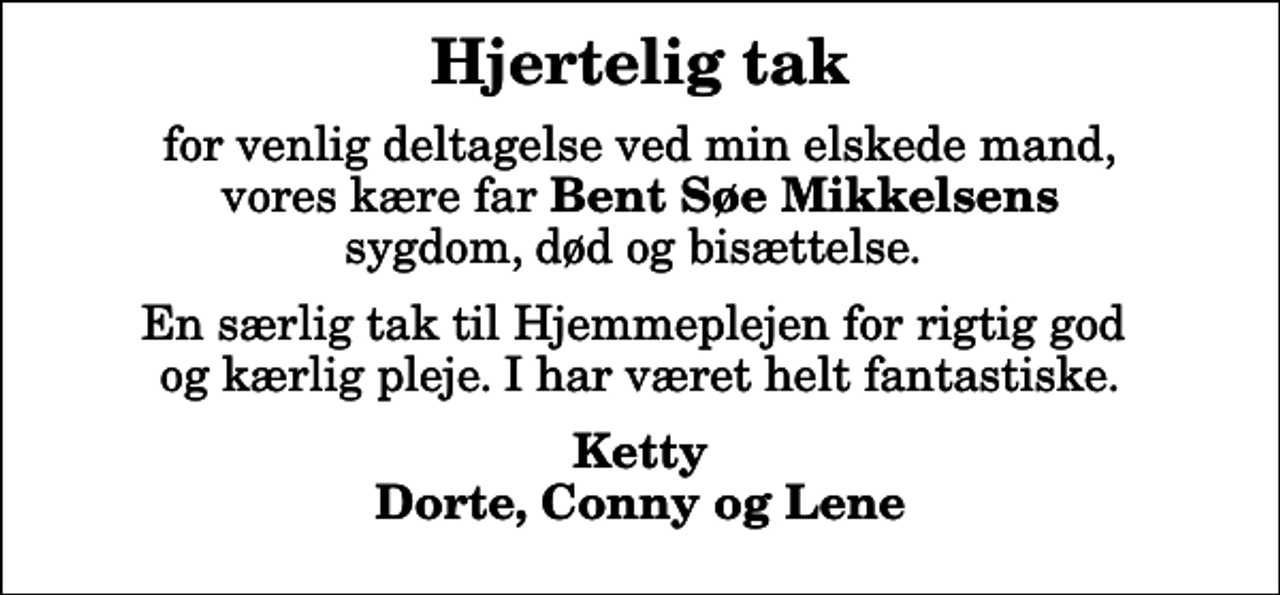 <p>Hjertelig tak<br />for venlig deltagelse ved min elskede mand, vores kære far <em>Bent Søe Mikkelsens</em> sygdom, død og bisættelse.<br />En særlig tak til Hjemmeplejen for rigtig god og kærlig pleje. I har været helt fantastiske.<br />Ketty Dorte, Conny og Lene</p>