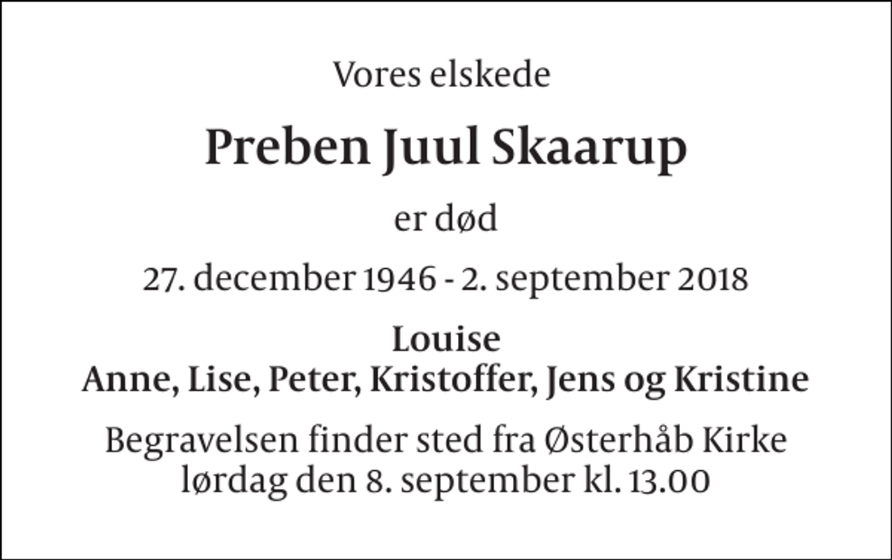 <p>Vores elskede<br />Preben Juul Skaarup<br />er død<br />27. december 1946 - 2. september 2018<br />Louise Anne, Lise, Peter, Kristoffer, Jens og Kristine<br />Begravelsen finder sted fra Østerhåb Kirke lørdag den 8. september kl. 13.00</p>