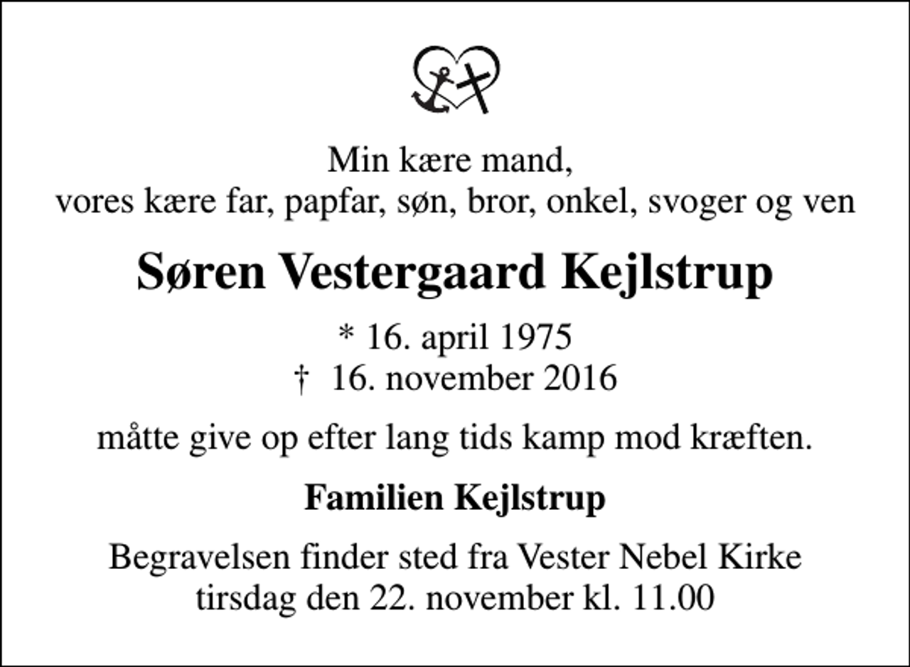 <p>Min kære mand, vores kære far, papfar, søn, bror, onkel, svoger og ven<br />Søren Vestergaard Kejlstrup<br />* 16. april 1975<br />✝ 16. november 2016<br />måtte give op efter lang tids kamp mod kræften.<br />Familien Kejlstrup<br />Begravelsen finder sted fra Vester Nebel Kirke tirsdag den 22. november kl. 11.00</p>