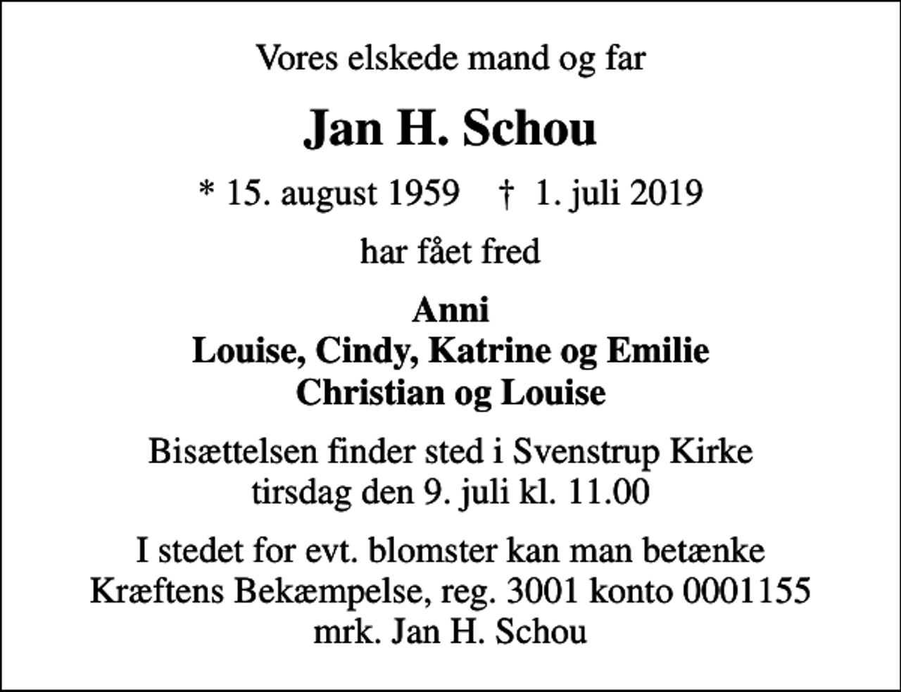 <p>Vores elskede mand og far<br />Jan H. Schou<br />* 15. august 1959 ✝ 1. juli 2019<br />har fået fred<br />Anni Louise, Cindy, Katrine og Emilie Christian og Louise<br />Bisættelsen finder sted i Svenstrup Kirke tirsdag den 9. juli kl. 11.00<br />I stedet for evt. blomster kan man betænke<br />Kræftens Bekæmpelse reg.3001konto0001155mrk. Jan H.<br />Schou</p>