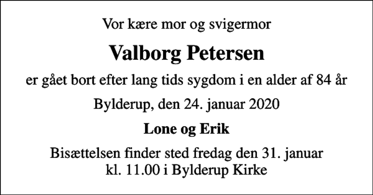 <p>Vor kære mor og svigermor<br />Valborg Petersen<br />er gået bort efter lang tids sygdom i en alder af 84 år<br />Bylderup, den 24. januar 2020<br />Lone og Erik<br />Bisættelsen finder sted fredag den 31. januar kl. 11.00 i Bylderup Kirke</p>