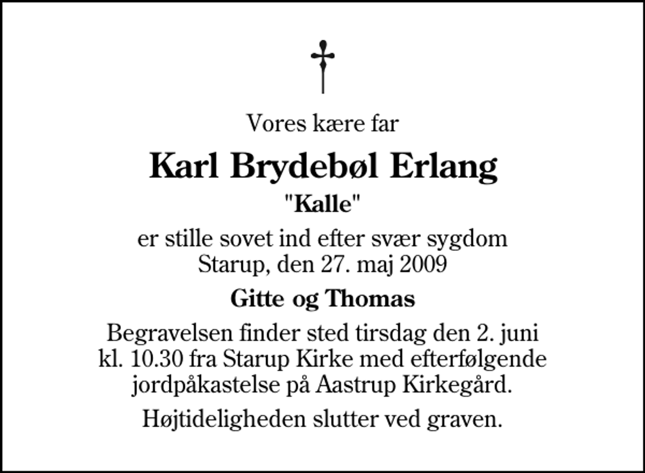 <p>Vores kære far<br />Karl Brydebøl Erlang<br />"Kalle"<br />er stille sovet ind efter svær sygdom Starup, den 27. maj 2009<br />Gitte og Thomas<br />Begravelsen finder sted tirsdag den 2. juni kl. 10.30 fra Starup Kirke med efterfølgende jordpåkastelse på Aastrup Kirkegård.<br />Højtideligheden slutter ved graven.</p>