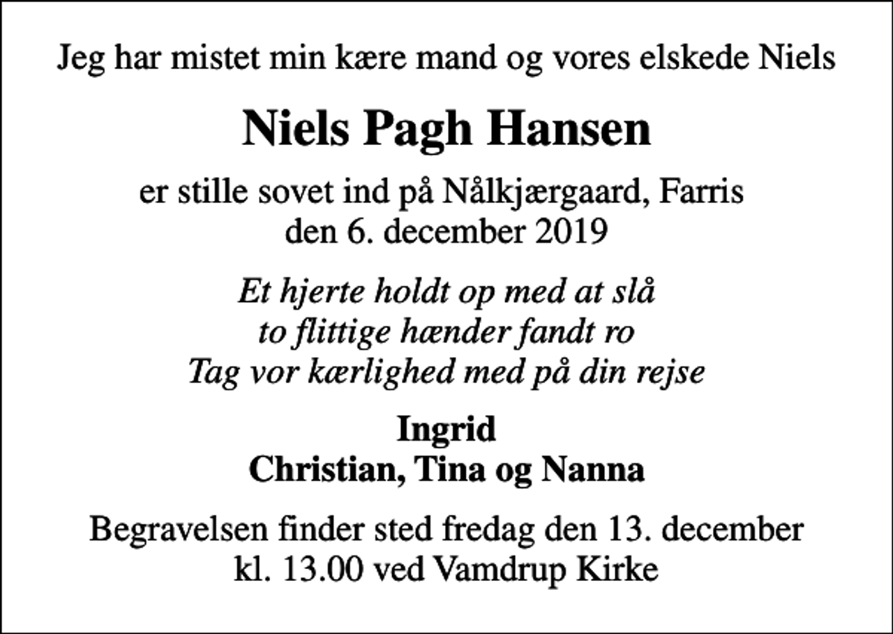 <p>Jeg har mistet min kære mand og vores elskede Niels<br />Niels Pagh Hansen<br />er stille sovet ind på Nålkjærgaard, Farris den 6. december 2019<br />Et hjerte holdt op med at slå to flittige hænder fandt ro Tag vor kærlighed med på din rejse<br />Ingrid Christian, Tina og Nanna<br />Begravelsen finder sted fredag den 13. december kl. 13.00 ved Vamdrup Kirke</p>
