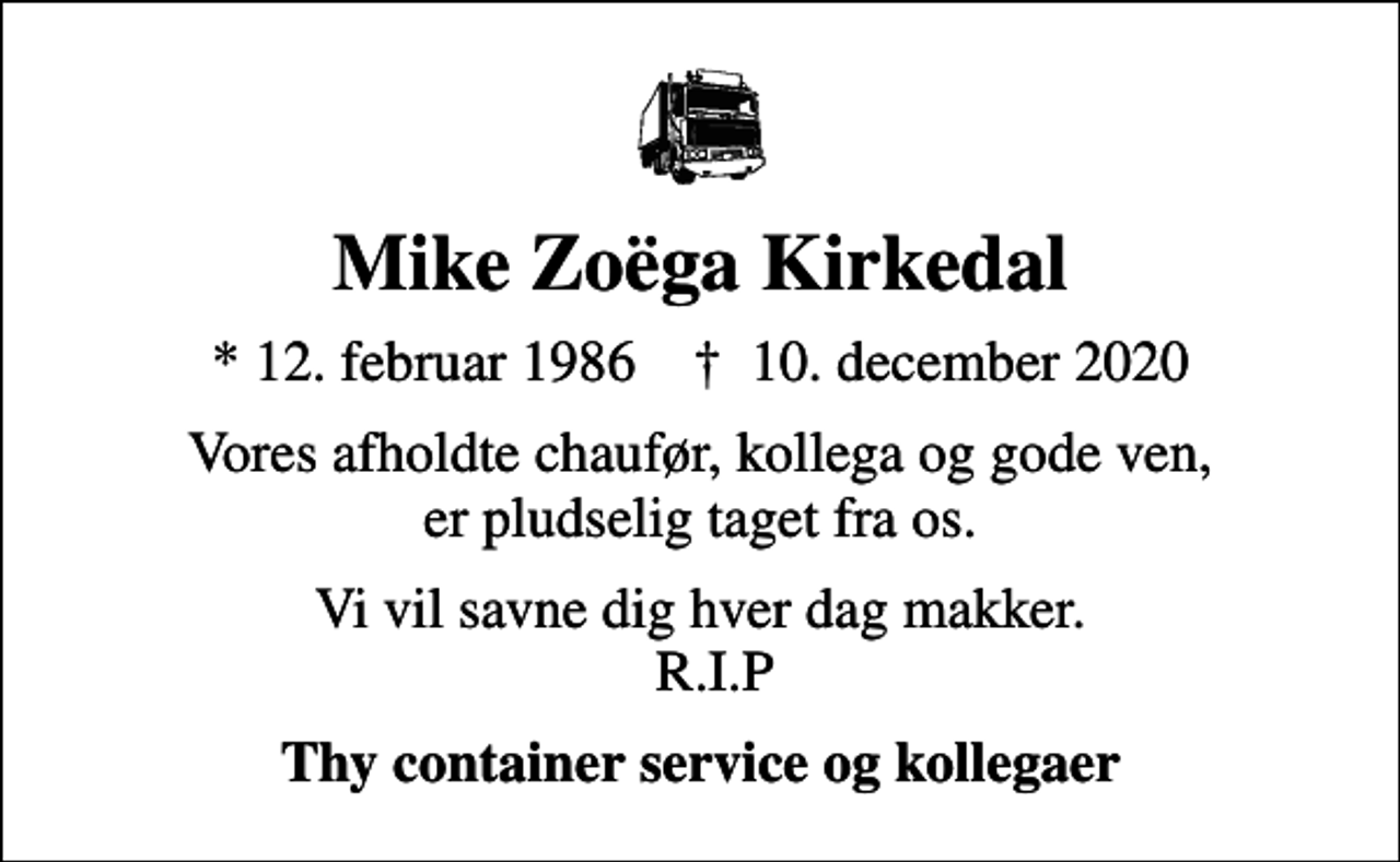 <p>Mike Zoëga Kirkedal<br />* 12. februar 1986 ✝ 10. december 2020<br />Vores afholdte chaufør, kollega og gode ven, er pludselig taget fra os.<br />Vi vil savne dig hver dag makker. R.I.P<br />Thy container service og kollegaer</p>