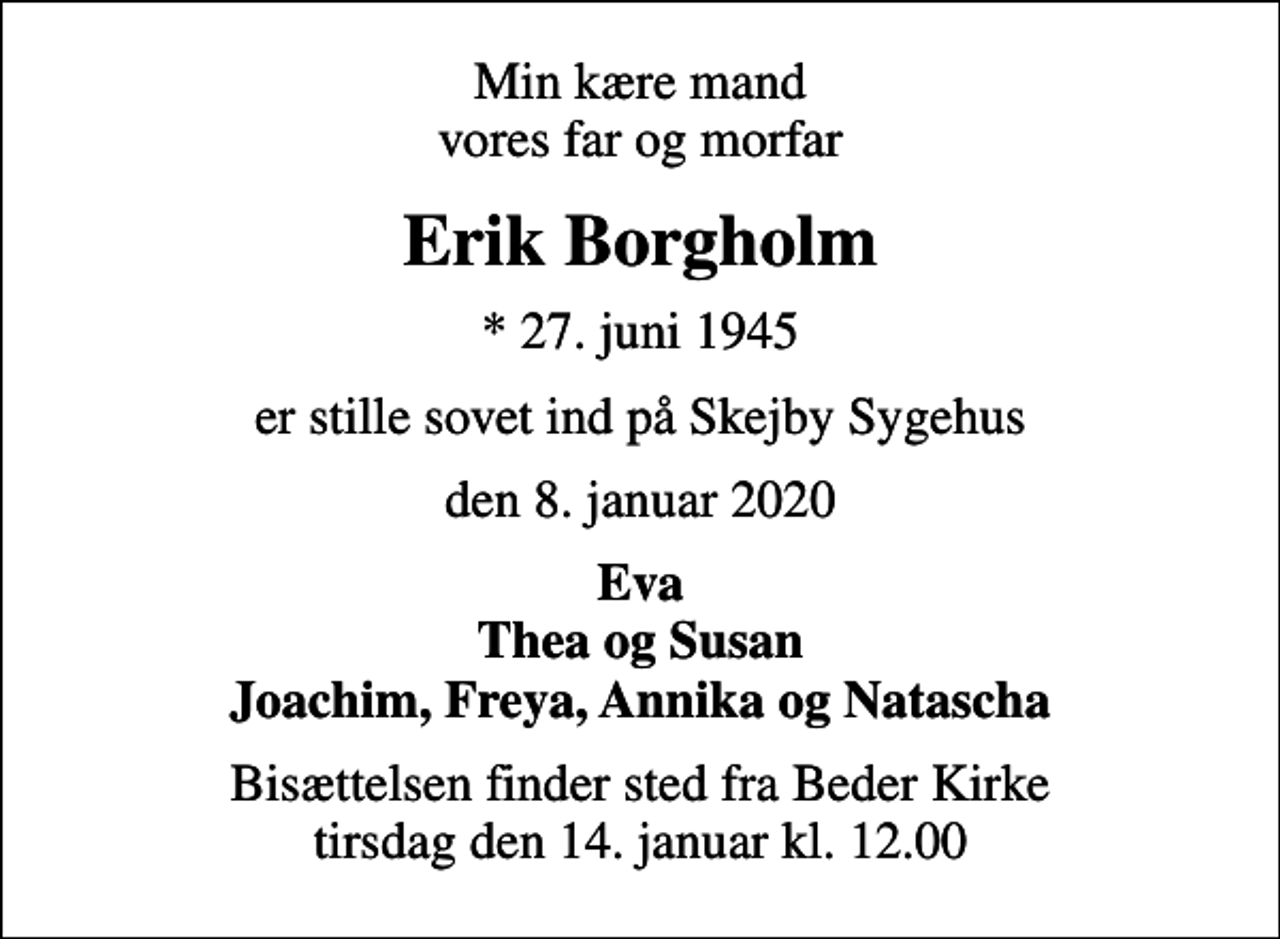 <p>Min kære mand vores far og morfar<br />Erik Borgholm<br />* 27. juni 1945<br />er stille sovet ind på Skejby Sygehus<br />den 8. januar 2020<br />Eva Thea og Susan Joachim, Freya, Annika og Natascha<br />Bisættelsen finder sted fra Beder Kirke i dag tirsdag den 14. januar kl. 12.00</p>