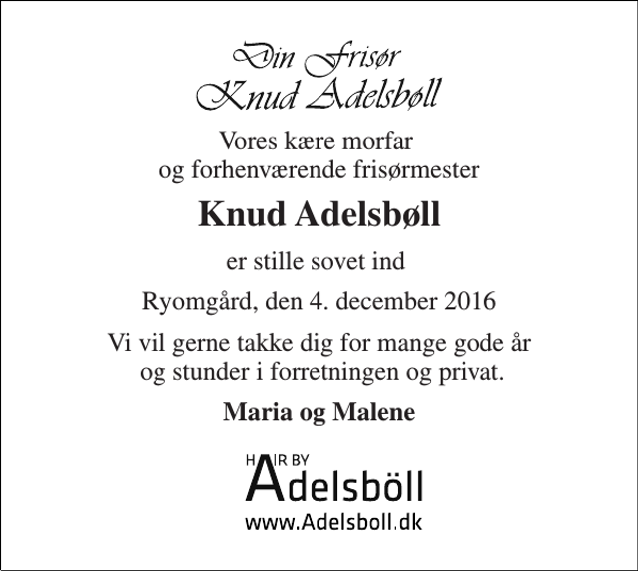 <p>Vores kære morfar og forhenværende frisørmester<br />Knud Adelsbøll<br />er stille sovet ind<br />Ryomgård, den 4. december 2016<br />Vi vil gerne takke dig for mange gode år og stunder i forretningen og privat.<br />Maria og Malene</p>