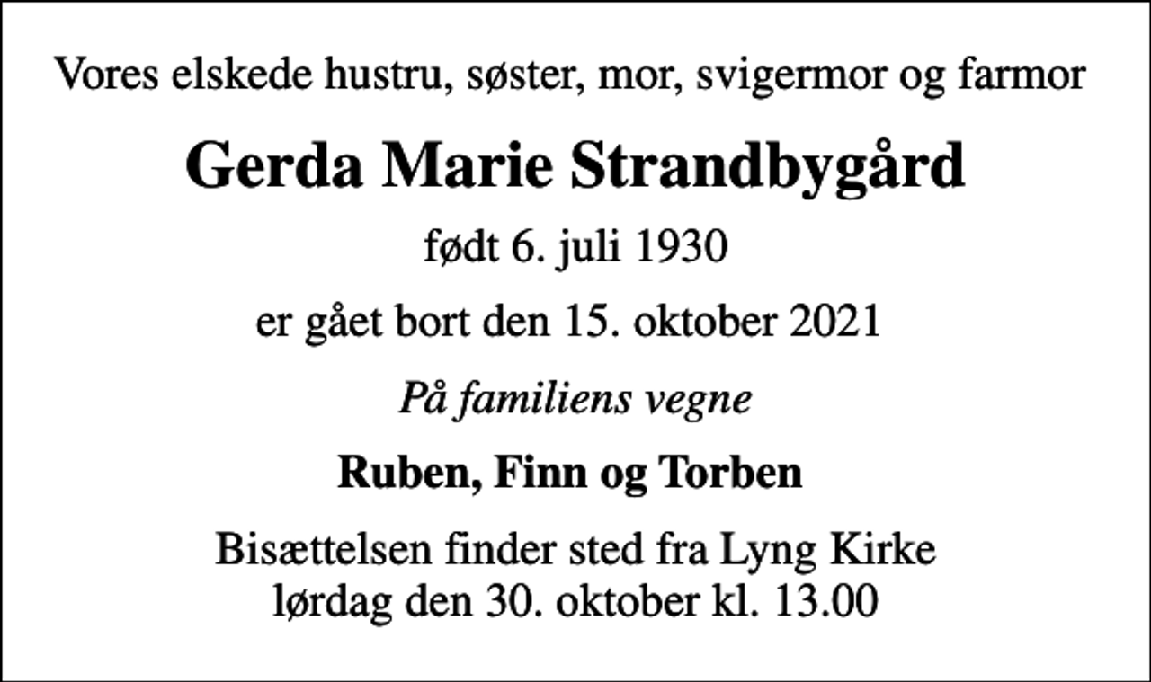 <p>Vores elskede hustru, søster, mor, svigermor og farmor<br />Gerda Marie Strandbygård<br />født 6. juli 1930<br />er gået bort den 15. oktober 2021<br />På familiens vegne<br />Ruben, Finn og Torben<br />Bisættelsen finder sted fra Lyng Kirke lørdag den 30. oktober kl. 13.00</p>