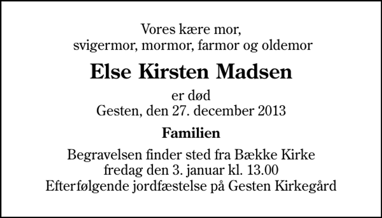 <p>Vores kære mor, svigermor, mormor, farmor og oldemor<br />Else Kirsten Madsen<br />er død Gesten, den 27. december 2013<br />Familien<br />Begravelsen finder sted fra Bække Kirke fredag den 3. januar kl. 13.00 Efterfølgende jordfæstelse på Gesten Kirkegård</p>