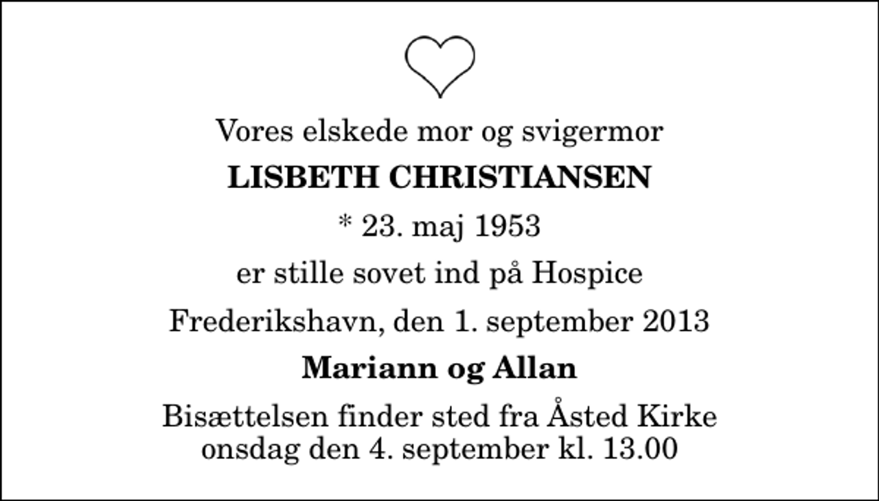 <p>Vores elskede mor og svigermor<br />Lisbeth Christiansen<br />* 23. maj 1953<br />er stille sovet ind på Hospice<br />Frederikshavn, den 1. september 2013<br />Mariann og Allan<br />Bisættelsen finder sted fra Åsted Kirke onsdag den 4. september kl. 13.00</p>