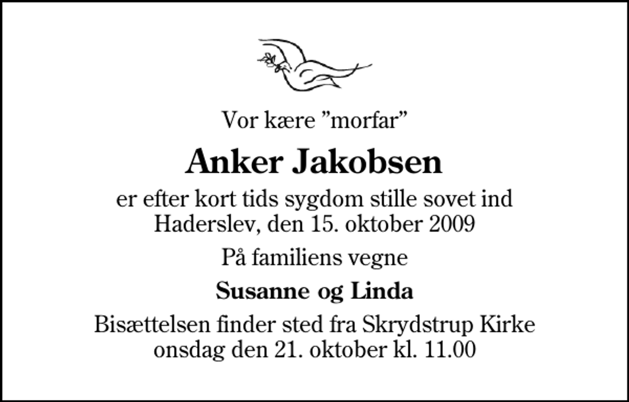 <p>Vor kære morfar<br />Anker Jakobsen<br />er efter kort tids sygdom stille sovet ind Haderslev, den 15. oktober 2009<br />På familiens vegne<br />Susanne og Linda<br />Bisættelsen finder sted fra Skrydstrup Kirke onsdag den 21. oktober kl. 11.00</p>