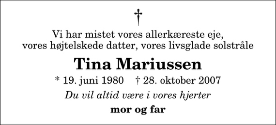 <p>Vi har mistet vores allerkæreste eje, vores højtelskede datter, vores livsglade solstråle<br />Tina Mariussen<br />* 19. juni 1980 ✝ 28. oktober 2007<br />Du vil altid være i vores hjerter<br />mor og far</p>