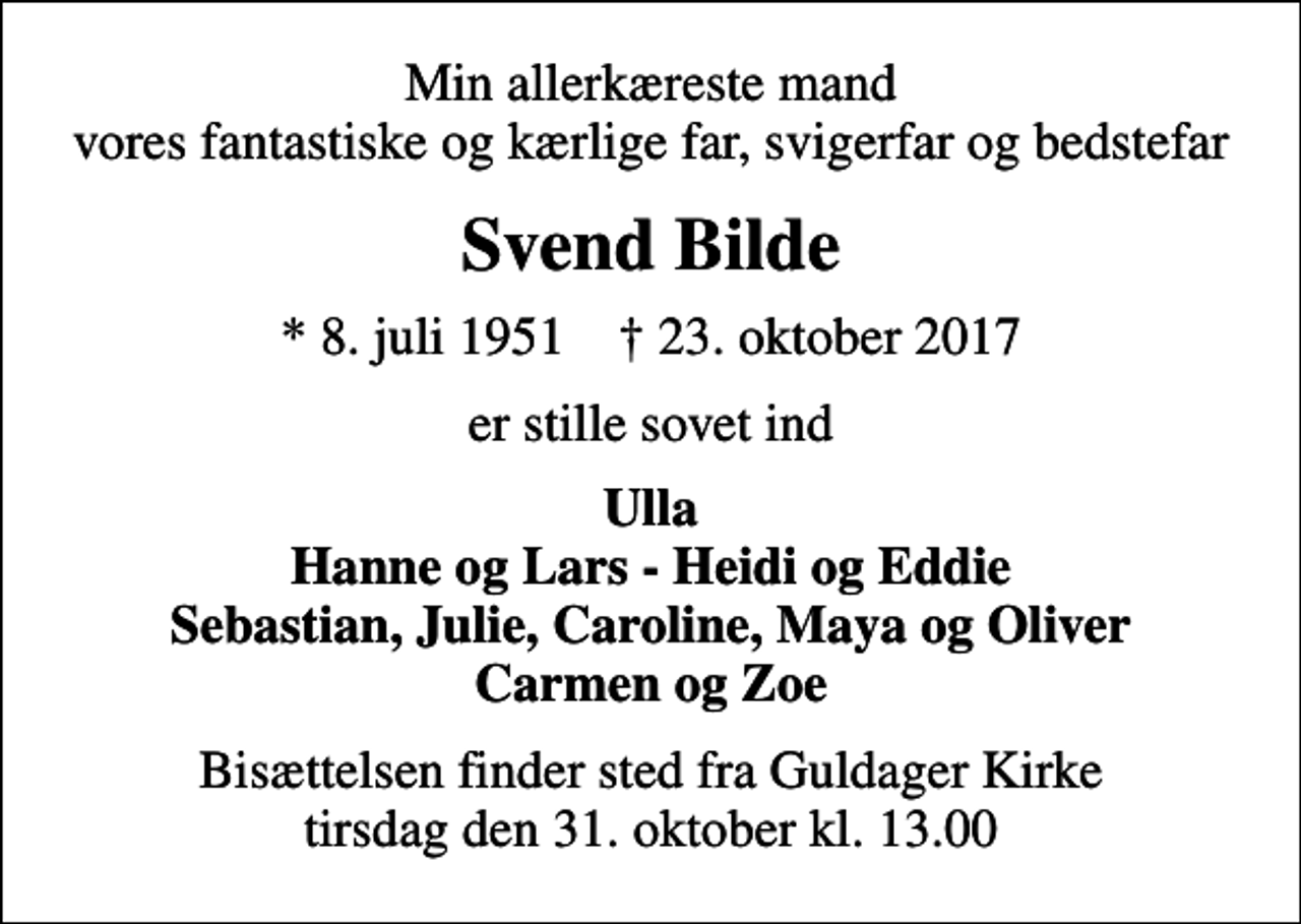 <p>Min allerkæreste mand vores fantastiske og kærlige far, svigerfar og bedstefar<br />Svend Bilde<br />* 8. juli 1951 ✝ 23. oktober 2017<br />er stille sovet ind<br />Ulla Hanne og Lars - Heidi og Eddie Sebastian, Julie, Caroline, Maya og Oliver Carmen og Zoe<br />Bisættelsen finder sted fra Guldager Kirke tirsdag den 31. oktober kl. 13.00</p>