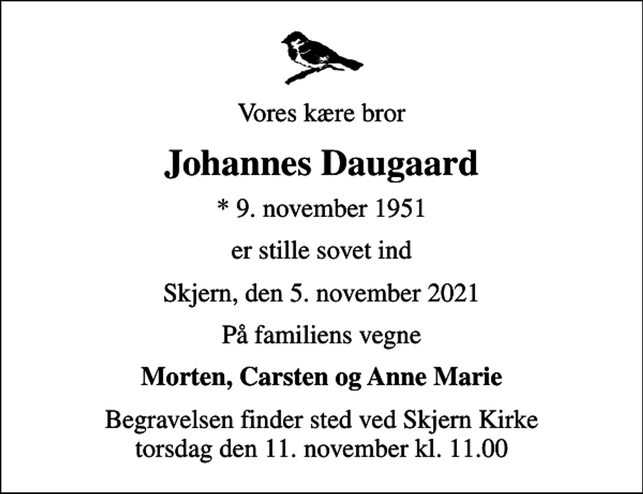 <p>Vores kære bror<br />Johannes Daugaard<br />* 9. november 1951<br />er stille sovet ind<br />Skjern, den 5. november 2021<br />På familiens vegne<br />Morten, Carsten og Anne Marie<br />Begravelsen finder sted ved Skjern Kirke torsdag den 11. november kl. 11.00</p>