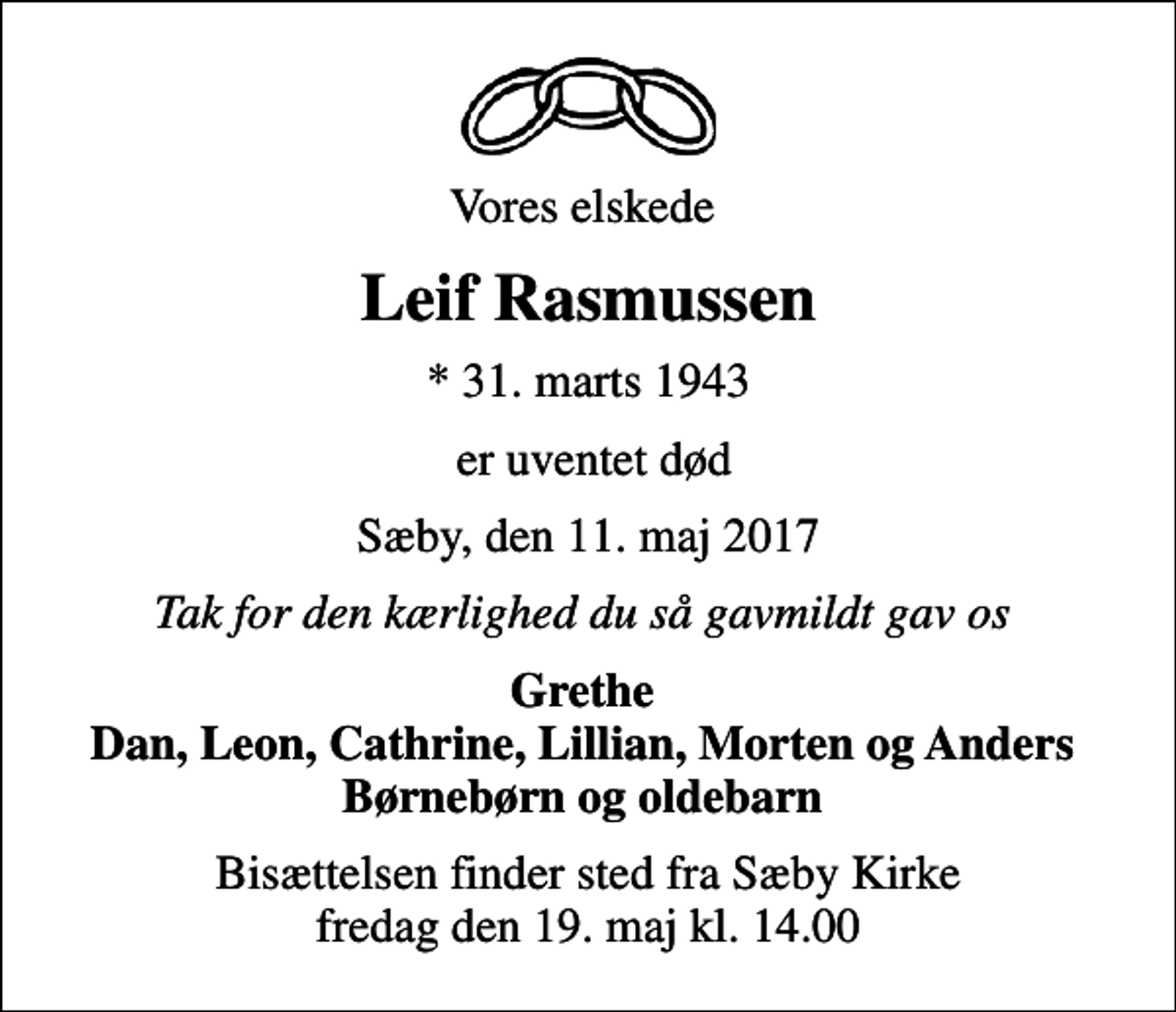 <p>Vores elskede<br />Leif Rasmussen<br />* 31. marts 1943<br />er uventet død<br />Sæby, den 11. maj 2017<br />Tak for den kærlighed du så gavmildt gav os<br />Grethe Dan, Leon, Cathrine, Lillian, Morten og Anders Børnebørn og oldebarn<br />Bisættelsen finder sted fra Sæby Kirke fredag den 19. maj kl. 14.00</p>