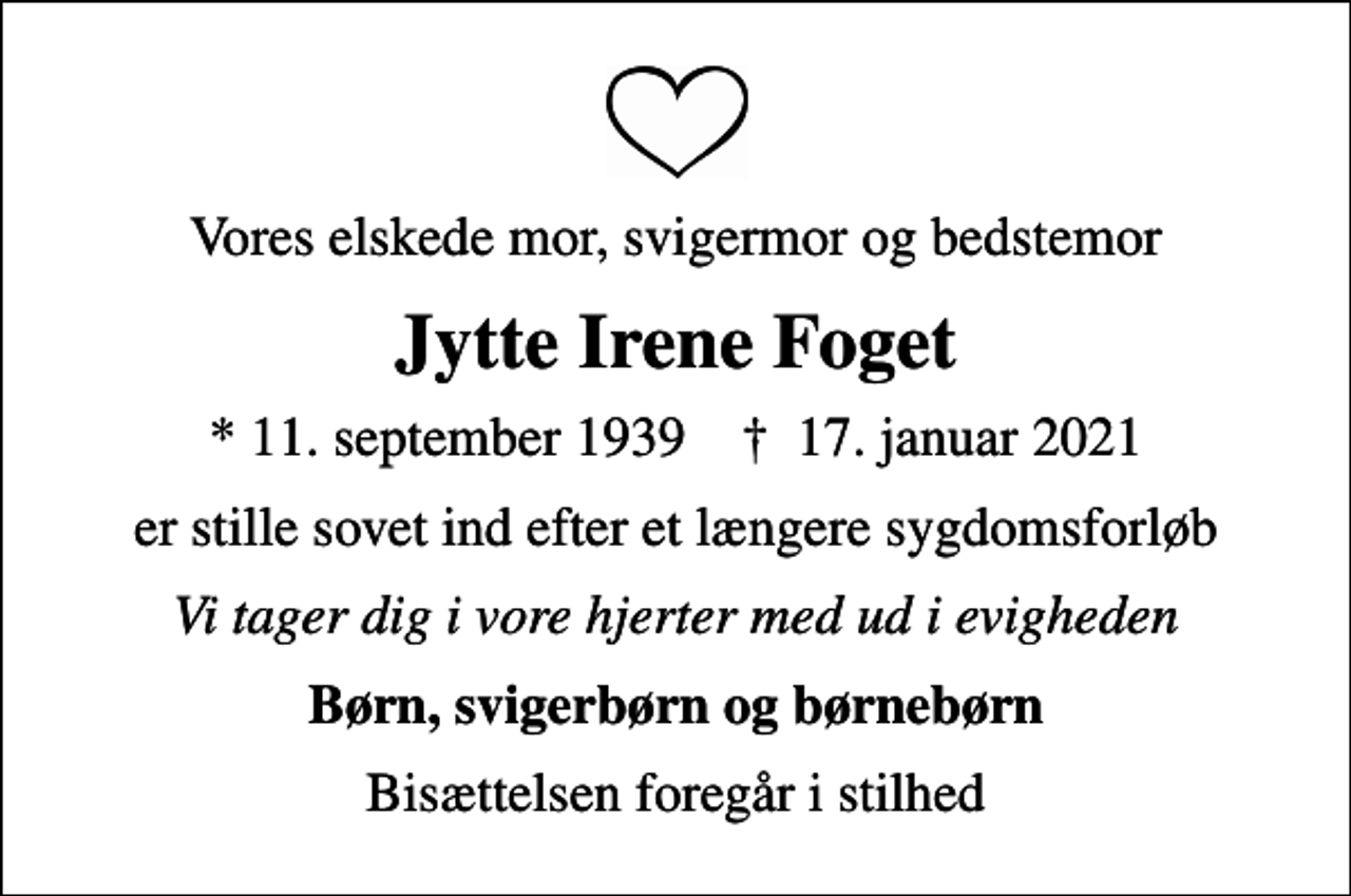 <p>Vores elskede mor, svigermor og bedstemor<br />Jytte Irene Foget<br />* 11. september 1939 ✝ 17. januar 2021<br />er stille sovet ind efter et længere sygdomsforløb<br />Vi tager dig i vore hjerter med ud i evigheden<br />Børn, svigerbørn og børnebørn<br />Bisættelsen foregår i stilhed</p>
