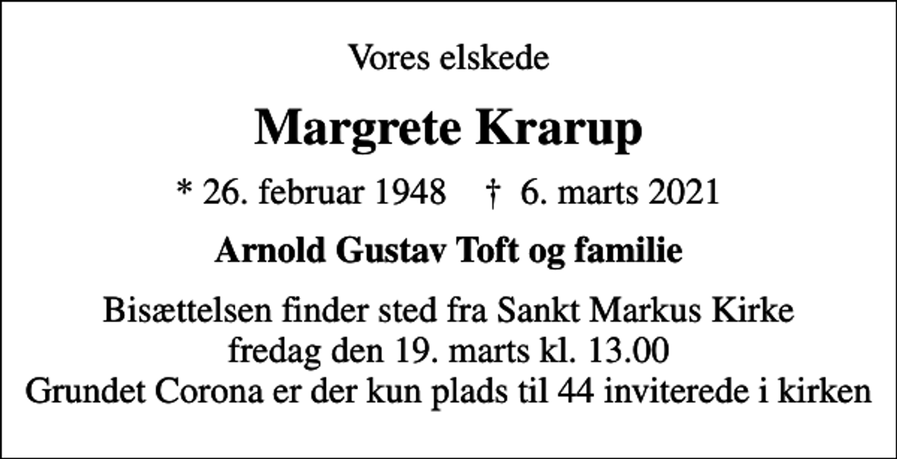 <p>Vores elskede<br />Margrete Krarup<br />* 26. februar 1948 ✝ 6. marts 2021<br />Arnold Gustav Toft og familie<br />Bisættelsen finder sted fra Sankt Markus Kirke fredag den 19. marts kl. 13.00 Grundet Corona er der kun plads til 44 inviterede i kirken</p>