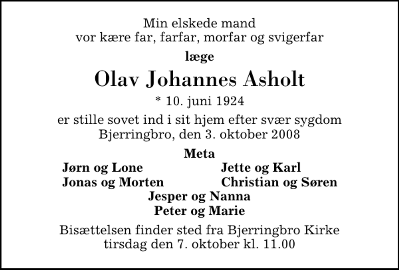 <p>Min elskede mand vor kære far, farfar, morfar og svigerfar<br />læge<br />Olav Johannes Asholt<br />* 10. juni 1924<br />er stille sovet ind i sit hjem efter svær sygdom Bjerringbro, den 3. oktober 2008<br />Meta<br />Jørn og Lone<br />Jette og Karl<br />Jonas og Morten<br />Christian og Søren<br />Bisættelsen finder sted fra Bjerringbro Kirke tirsdag den 7. oktober kl. 11.00</p>