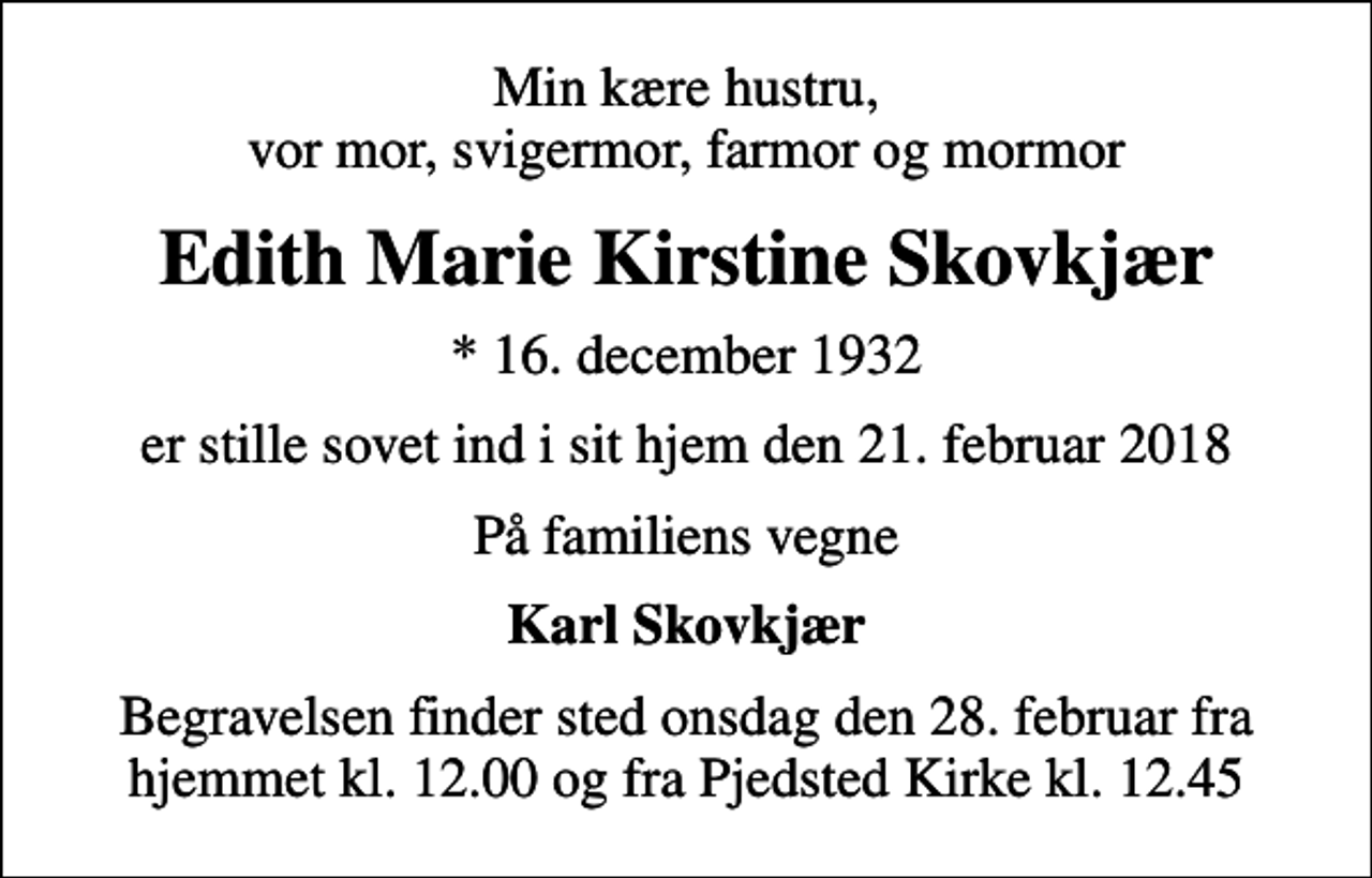 <p>Min kære hustru, vor mor, svigermor, farmor og mormor<br />Edith Marie Kirstine Skovkjær<br />* 16. december 1932<br />er stille sovet ind i sit hjem den 21. februar 2018<br />På familiens vegne<br />Karl Skovkjær<br />Begravelsen finder sted onsdag den 28. februar fra hjemmet kl. 12.00 og fra Pjedsted Kirke kl. 12.45</p>