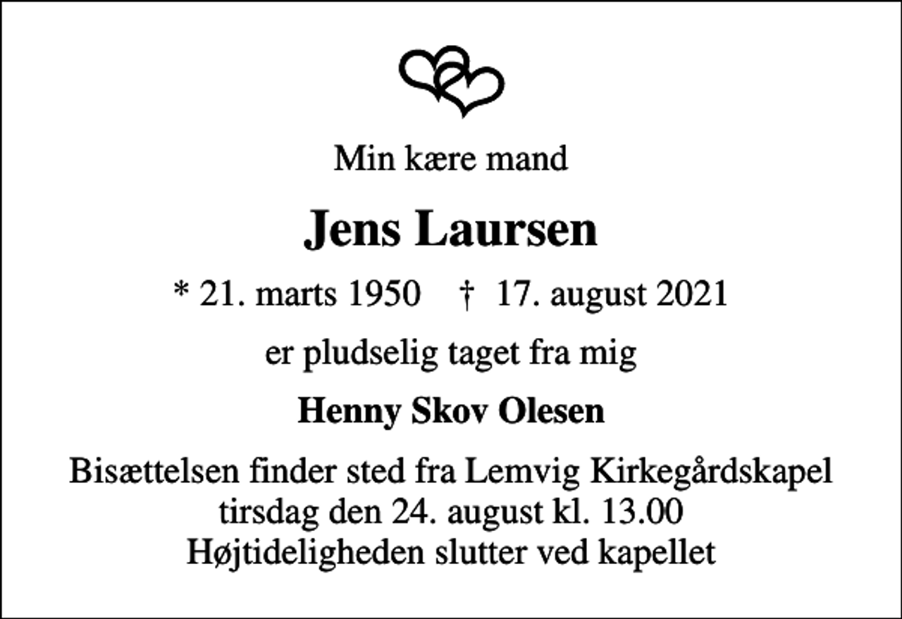 <p>Min kære mand<br />Jens Laursen<br />* 21. marts 1950 ✝ 17. august 2021<br />er pludselig taget fra mig<br />Henny Skov Olesen<br />Bisættelsen finder sted fra Lemvig Kirkegårdskapel tirsdag den 24. august kl. 13.00 Højtideligheden slutter ved kapellet</p>