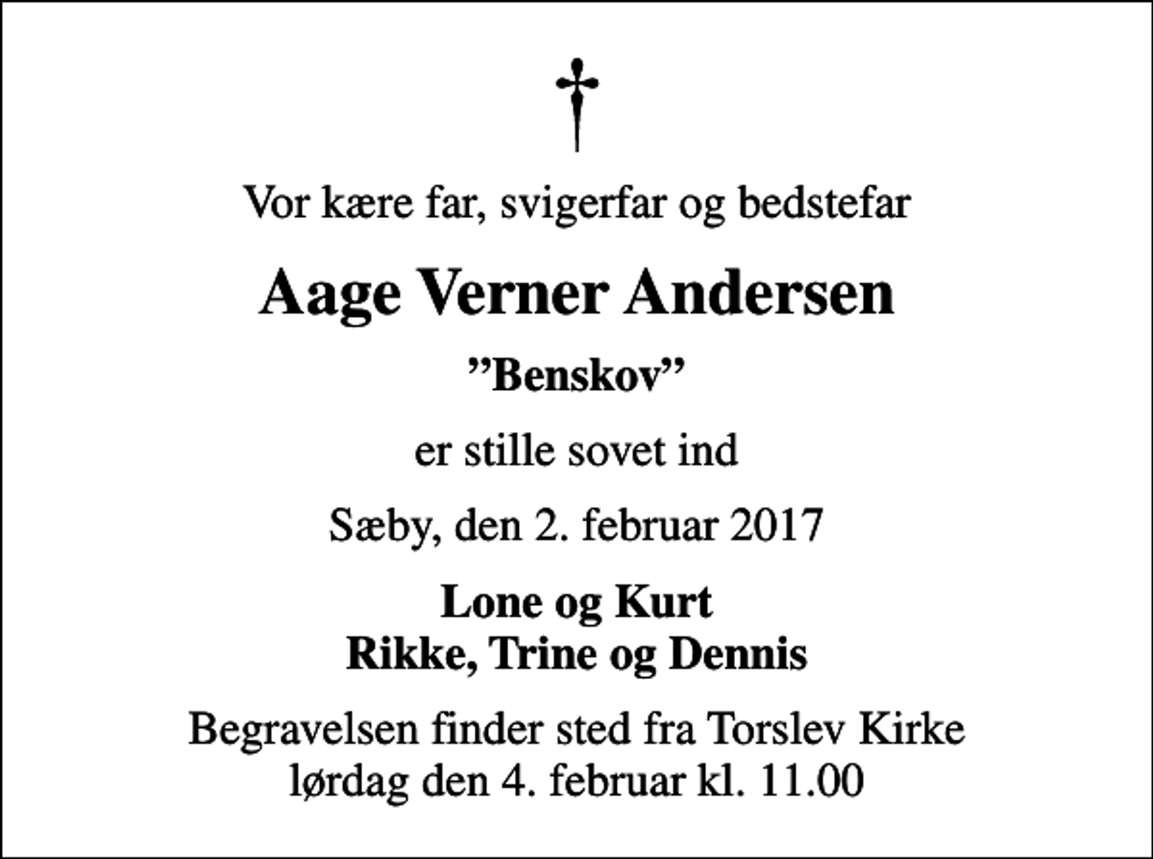 <p>Vor kære far, svigerfar og bedstefar<br />Aage Verner Andersen<br />Benskov<br />er stille sovet ind<br />Sæby, den 2. februar 2017<br />Lone og Kurt Rikke, Trine og Dennis<br />Begravelsen finder sted fra Torslev Kirke lørdag den 4. februar kl. 11.00</p>