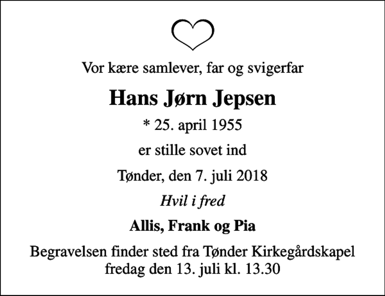 <p>Vor kære samlever, far og svigerfar<br />Hans Jørn Jepsen<br />* 25. april 1955<br />er stille sovet ind<br />Tønder, den 7. juli 2018<br />Hvil i fred<br />Allis, Frank og Pia<br />Begravelsen finder sted fra Tønder Kirkegårdskapel fredag den 13. juli kl. 13.30</p>