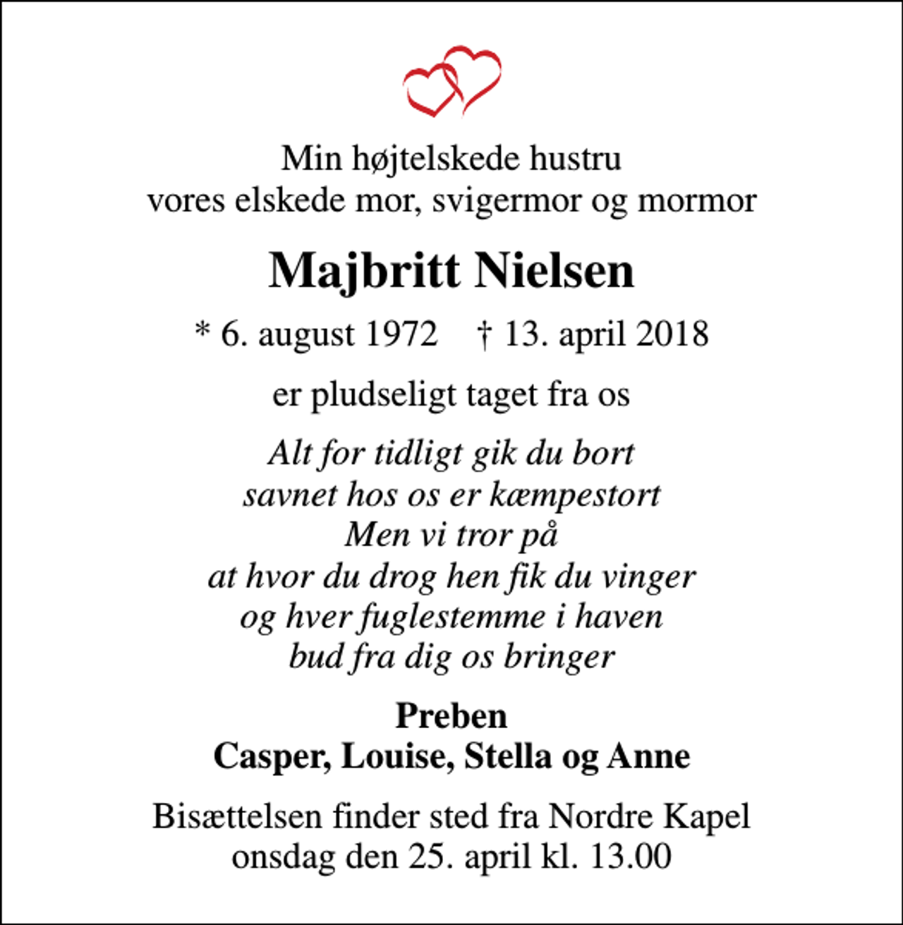 <p>Min højtelskede hustru vores elskede mor, svigermor og mormor<br />Majbritt Nielsen<br />* 6. august 1972 ✝ 13. april 2018<br />er pludseligt taget fra os<br />Alt for tidligt gik du bort savnet hos os er kæmpestort Men vi tror på at hvor du drog hen fik du vinger og hver fuglestemme i haven bud fra dig os bringer<br />Preben Casper, Louise, Stella og Anne<br />Bisættelsen finder sted fra Nordre Kapel onsdag den 25. april kl. 13.00</p>