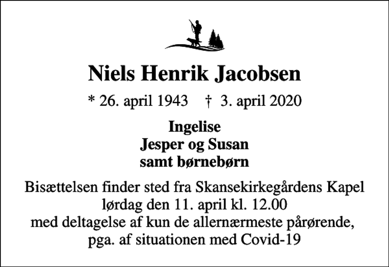 <p>Niels Henrik Jacobsen<br />* 26. april 1943 ✝ 3. april 2020<br />Ingelise Jesper og Susan samt børnebørn<br />Bisættelsen finder sted fra Skansekirkegårdens Kapel lørdag den 11. april kl. 12.00 med deltagelse af kun de allernærmeste pårørende, pga. af situationen med Covid-19</p>