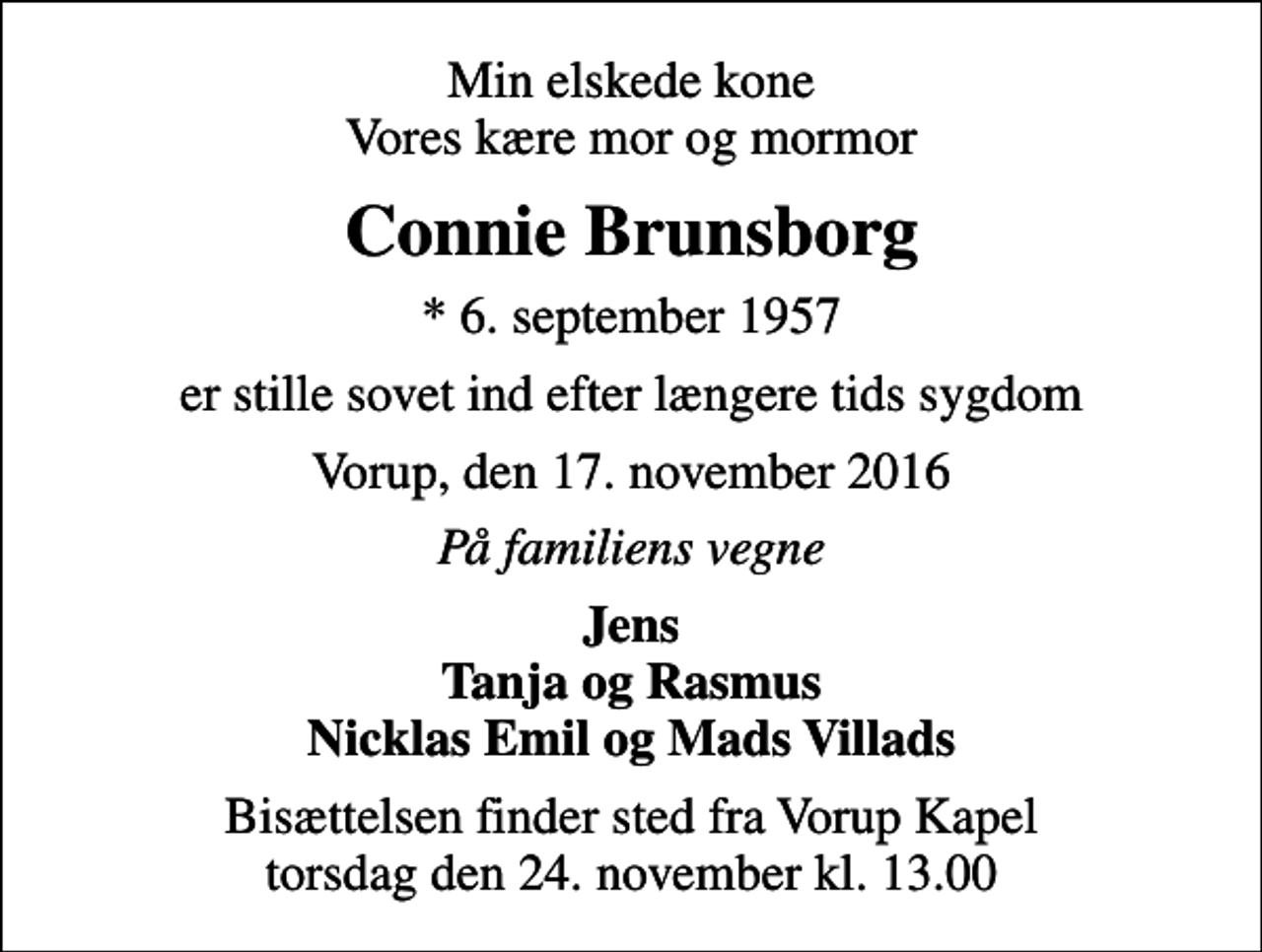 <p>Min elskede kone Vores kære mor og mormor<br />Connie Brunsborg<br />* 6. september 1957<br />er stille sovet ind efter længere tids sygdom<br />Vorup, den 17. november 2016<br />På familiens vegne<br />Jens Tanja og Rasmus Nicklas Emil og Mads Villads<br />Bisættelsen finder sted fra Vorup Kapel torsdag den 24. november kl. 13.00</p>