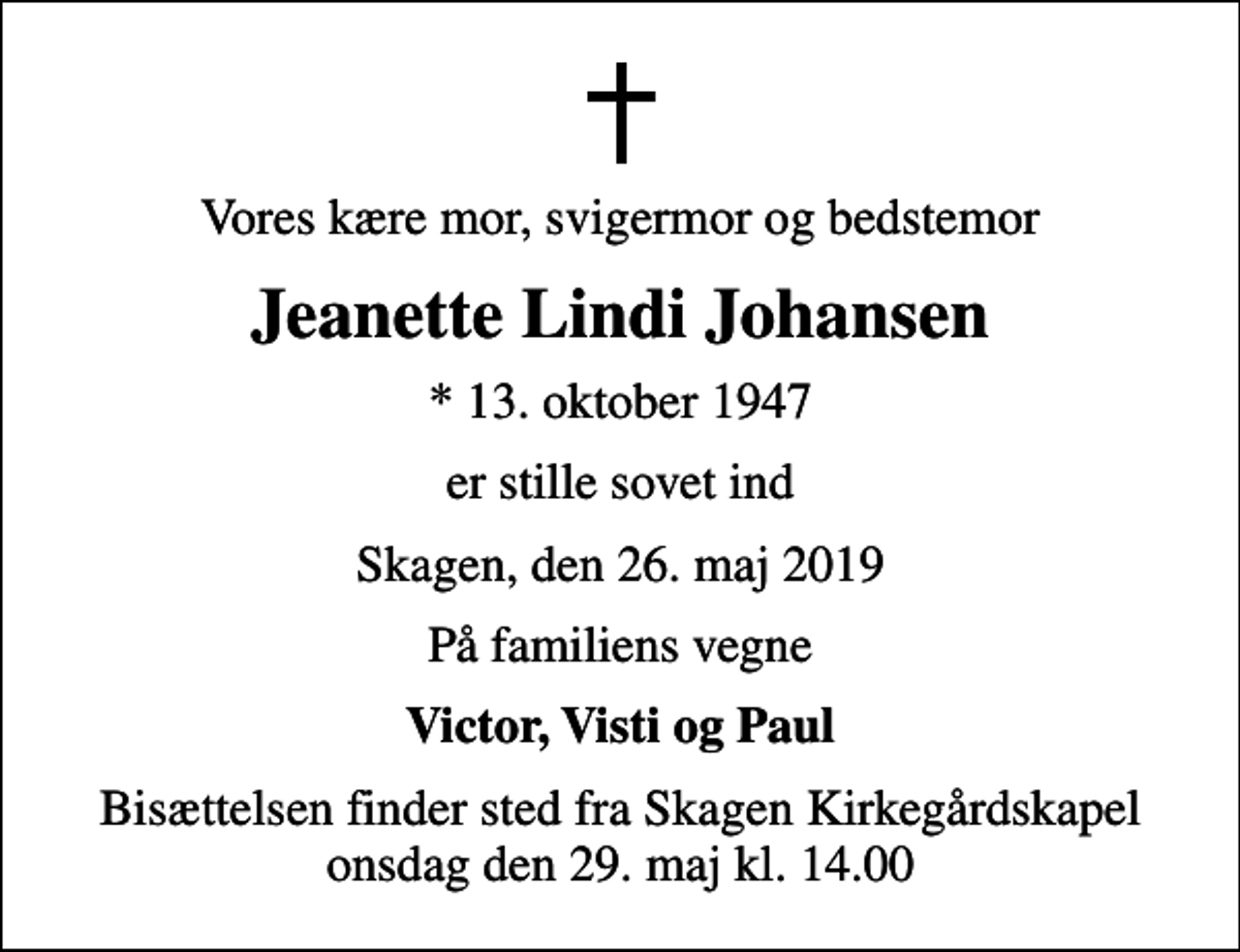 <p>Vores kære mor, svigermor og bedstemor<br />Jeanette Lindi Johansen<br />* 13. oktober 1947<br />er stille sovet ind<br />Skagen, den 26. maj 2019<br />På familiens vegne<br />Victor, Visti og Paul<br />Bisættelsen finder sted fra Skagen Kirkegårdskapel onsdag den 29. maj kl. 14.00</p>