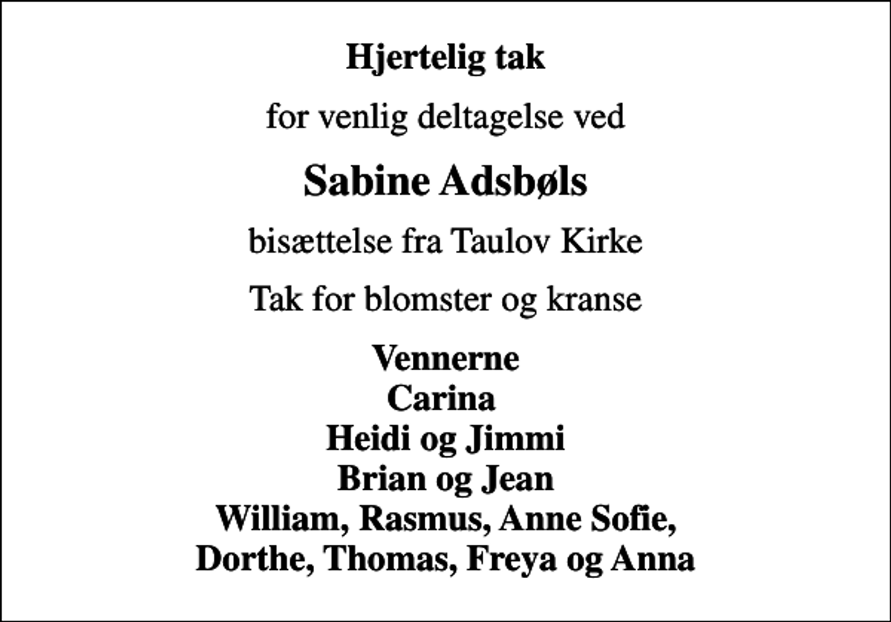 <p>Hjertelig tak<br />for venlig deltagelse ved<br />Sabine Adsbøls<br />bisættelse fra Taulov Kirke<br />Tak for blomster og kranse<br />Vennerne Carina Heidi og Jimmi Brian og Jean William, Rasmus, Anne Sofie, Dorthe, Thomas, Freya og Anna</p>