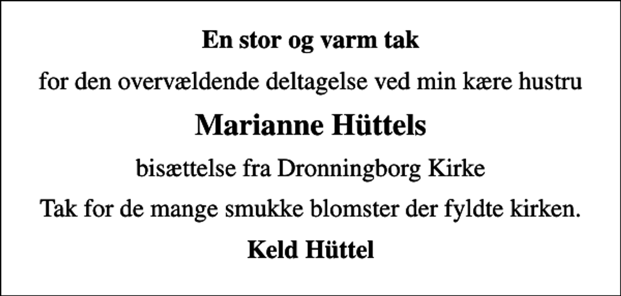 <p>En stor og varm tak<br />for den overvældende deltagelse ved min kære hustru<br />Marianne Hüttels<br />bisættelse fra Dronningborg Kirke<br />Tak for de mange smukke blomster der fyldte kirken.<br />Keld Hüttel</p>