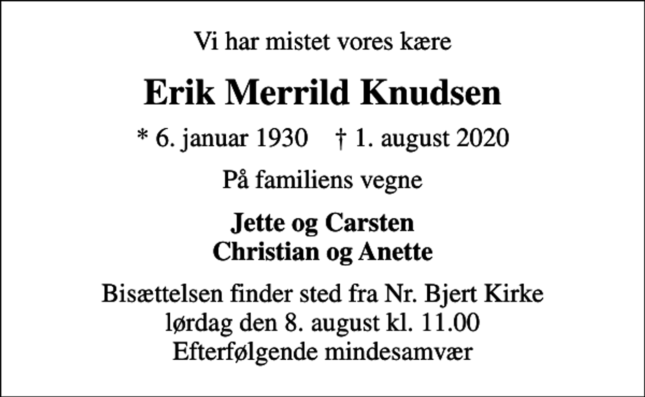 <p>Vi har mistet vores kære<br />Erik Merrild Knudsen<br />* 6. januar 1930 ✝ 1. august 2020<br />På familiens vegne<br />Jette og Carsten Christian og Anette<br />Bisættelsen finder sted fra Nr. Bjert Kirke lørdag den 8. august kl. 11.00 Efterfølgende mindesamvær</p>