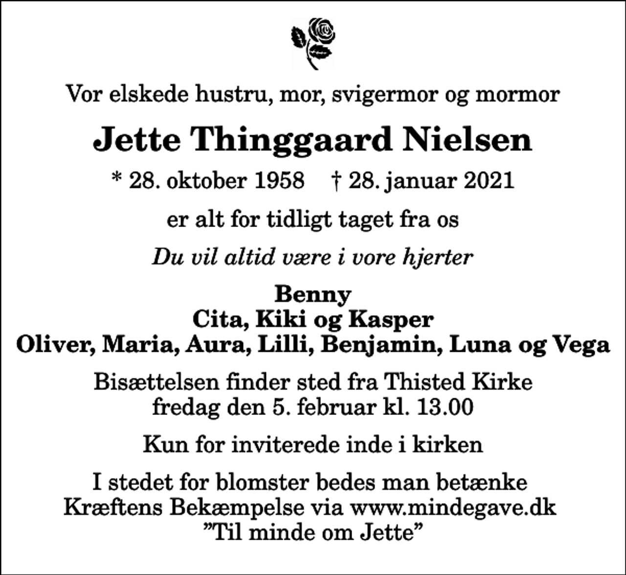 <p>Vor elskede hustru, mor, svigermor og mormor<br />Jette Thinggaard Nielsen<br />* 28. oktober 1958 ✝ 28. januar 2021<br />er alt for tidligt taget fra os<br />Du vil altid være i vore hjerter<br />Benny Cita, Kiki og Kasper Oliver, Maria, Aura, Lilli, Benjamin, Luna og Vega<br />Bisættelsen finder sted fra Thisted Kirke fredag den 5. februar kl. 13.00 Kun for inviterede inde i kirken<br />I stedet for blomster bedes man betænke Kræftens Bekæmpelse via www.mindegave.dk Til minde om Jette</p>