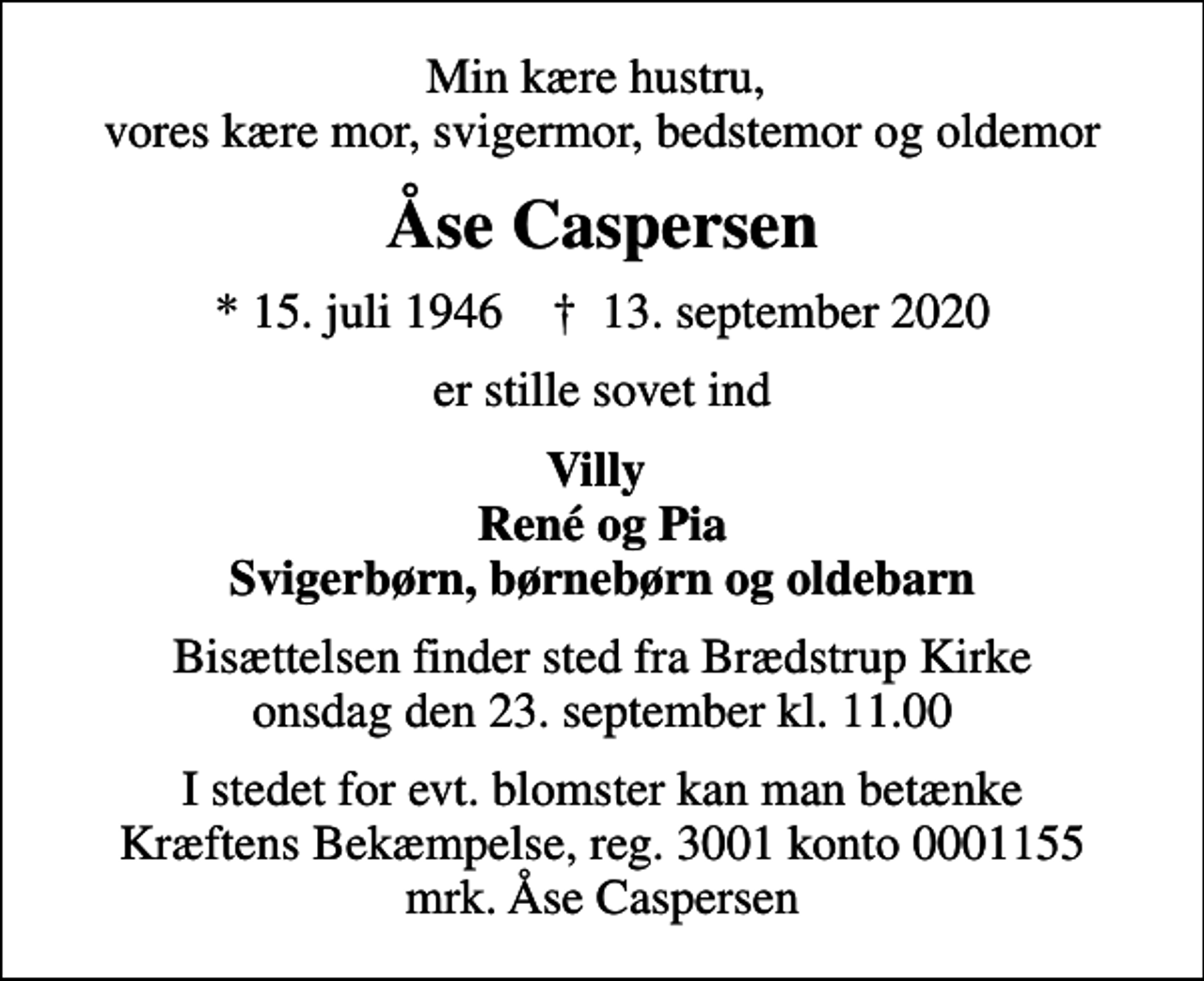<p>Min kære hustru, vores kære mor, svigermor, bedstemor og oldemor<br />Åse Caspersen<br />* 15. juli 1946 ✝ 13. september 2020<br />er stille sovet ind<br />Villy René og Pia Svigerbørn, børnebørn og oldebarn<br />Bisættelsen finder sted fra Brædstrup Kirke onsdag den 23. september kl. 11.00<br />I stedet for evt. blomster kan man betænke<br />Kræftens Bekæmpelse reg.3001konto0001155mrk. Åse<br />Caspersen</p>