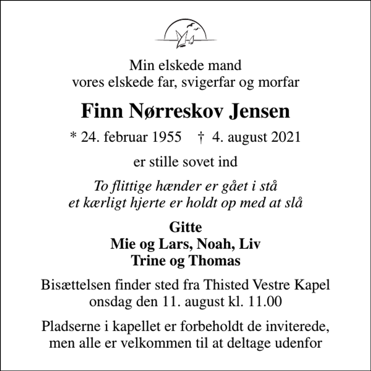 <p>Min elskede mand vores elskede far, svigerfar og morfar<br />Finn Nørreskov Jensen<br />* 24. februar 1955 ✝ 4. august 2021<br />er stille sovet ind<br />To flittige hænder er gået i stå et kærligt hjerte er holdt op med at slå<br />Gitte Mie og Lars, Noah, Liv Trine og Thomas<br />Bisættelsen finder sted fra Thisted Vestre Kapel onsdag den 11. august kl. 11.00<br />Pladserne i kapellet er forbeholdt de inviterede, men alle er velkommen til at deltage udenfor</p>
