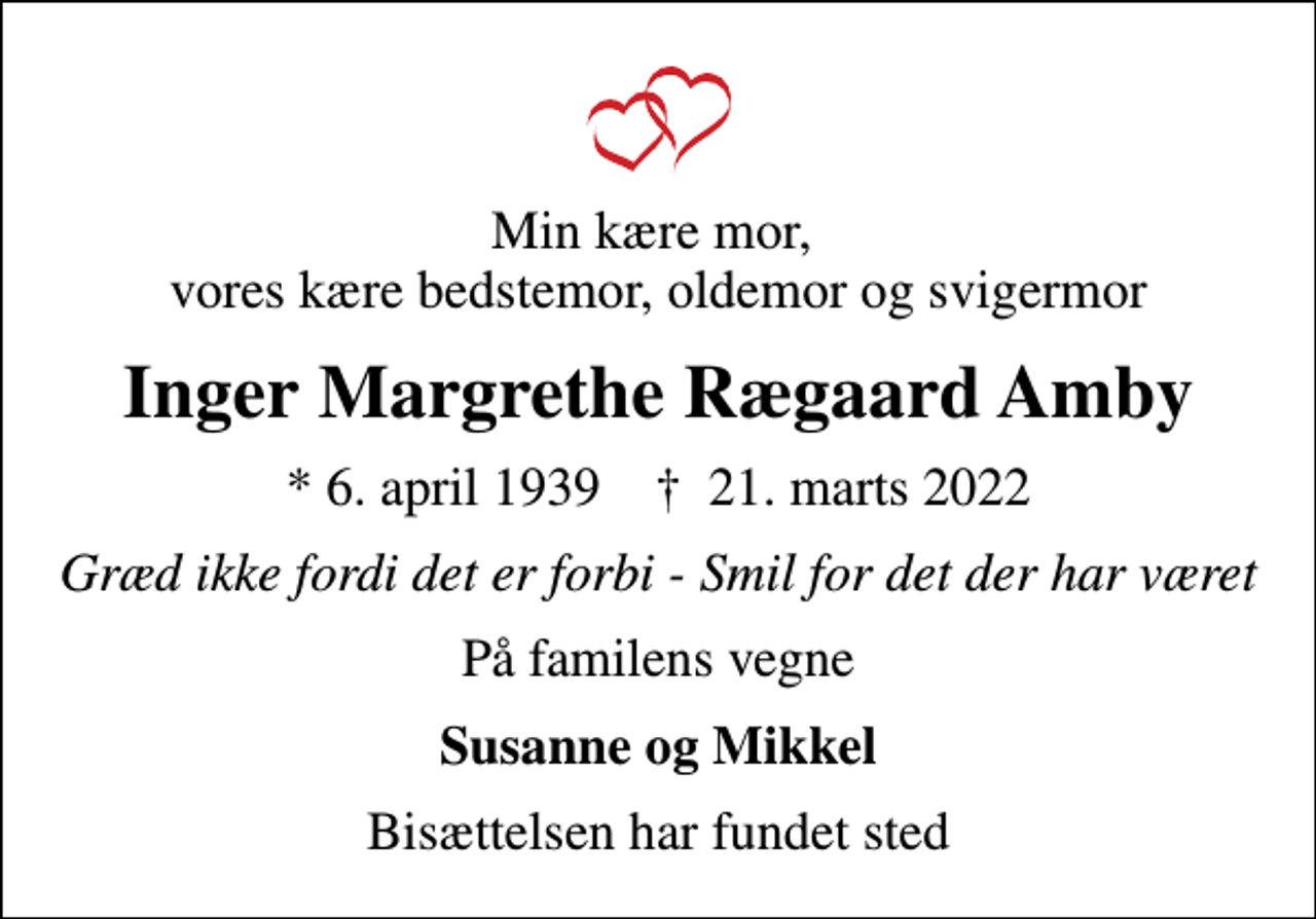 <p>Min kære mor, vores kære bedstemor, oldemor og svigermor<br />Inger Margrethe Rægaard Amby<br />* 6. april 1939 ✝ 21. marts 2022<br />Græd ikke fordi det er forbi - Smil for det der har været<br />På familens vegne<br />Susanne og Mikkel<br />Bisættelsen har fundet sted</p>