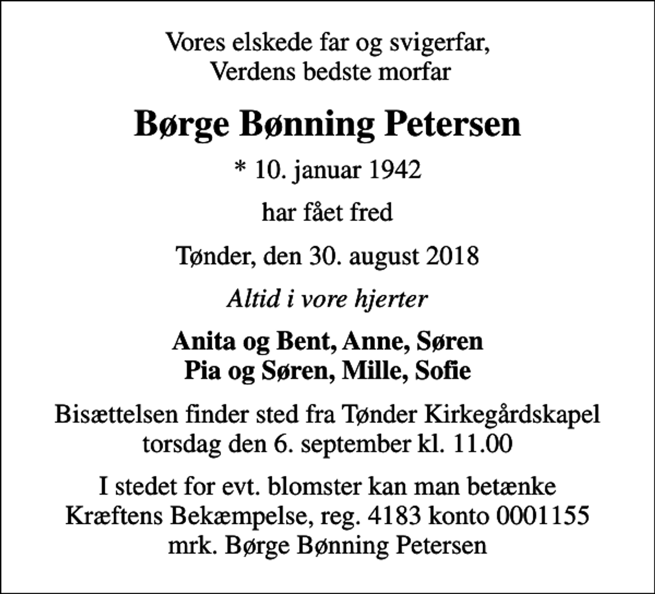 <p>Vores elskede far og svigerfar, Verdens bedste morfar<br />Børge Bønning Petersen<br />* 10. januar 1942<br />har fået fred<br />Tønder, den 30. august 2018<br />Altid i vore hjerter<br />Anita og Bent, Anne, Søren Pia og Søren, Mille, Sofie<br />Bisættelsen finder sted fra Tønder Kirkegårdskapel torsdag den 6. september kl. 11.00<br />I stedet for evt. blomster kan man betænke<br />Kræftens Bekæmpelse reg.4183konto0001155mrk. Børge Bønning<br />Petersen</p>