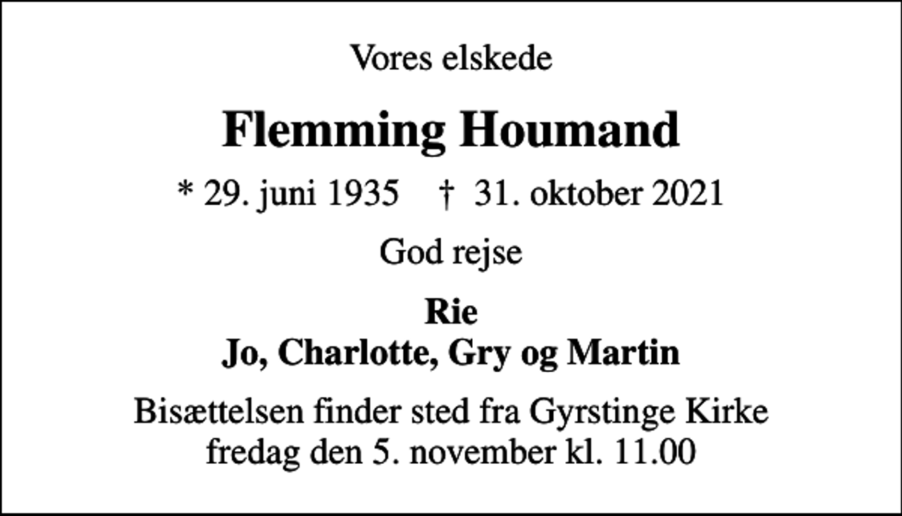 <p>Vores elskede<br />Flemming Houmand<br />* 29. juni 1935 ✝ 31. oktober 2021<br />God rejse<br />Rie Jo, Charlotte, Gry og Martin<br />Bisættelsen finder sted fra Gyrstinge Kirke fredag den 5. november kl. 11.00</p>