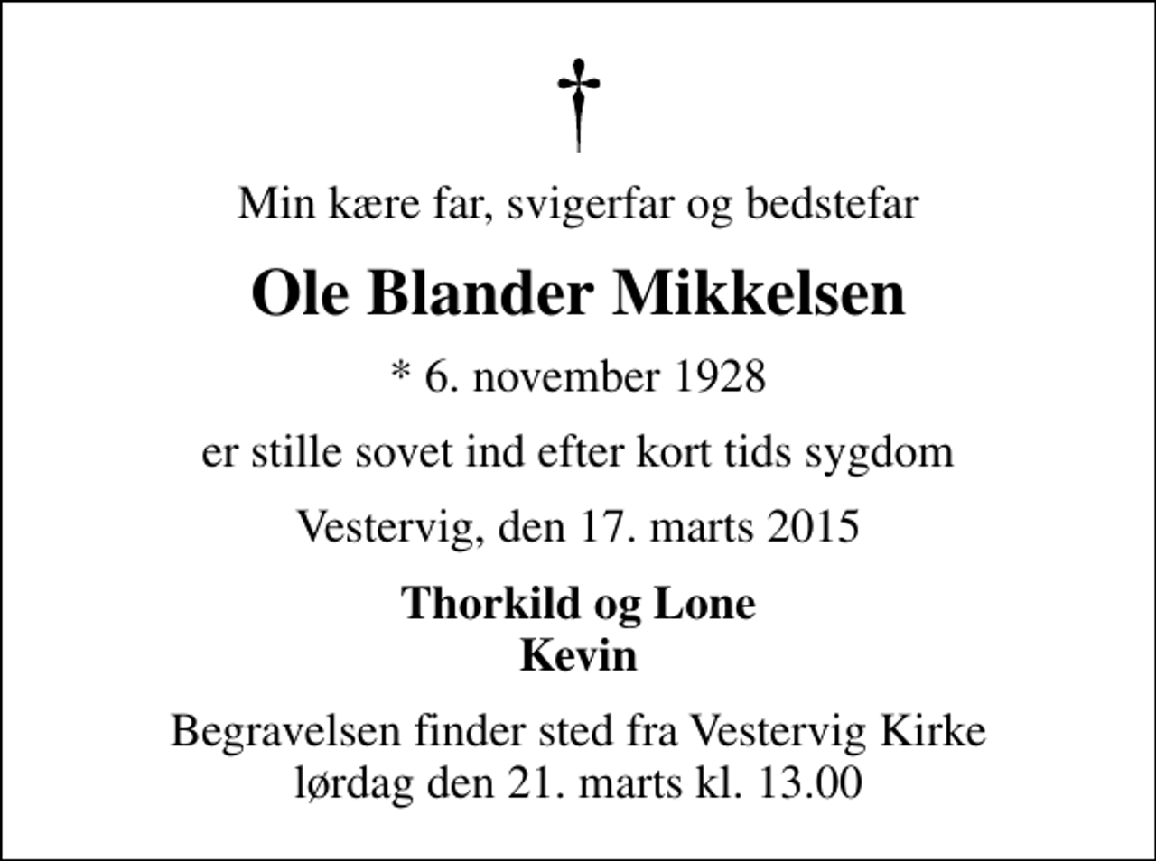<p>Min kære far, svigerfar og bedstefar<br />Ole Blander Mikkelsen<br />* 6. november 1928<br />er stille sovet ind efter kort tids sygdom<br />Vestervig, den 17. marts 2015<br />Thorkild og Lone Kevin<br />Begravelsen finder sted fra Vestervig Kirke lørdag den 21. marts kl. 13.00</p>